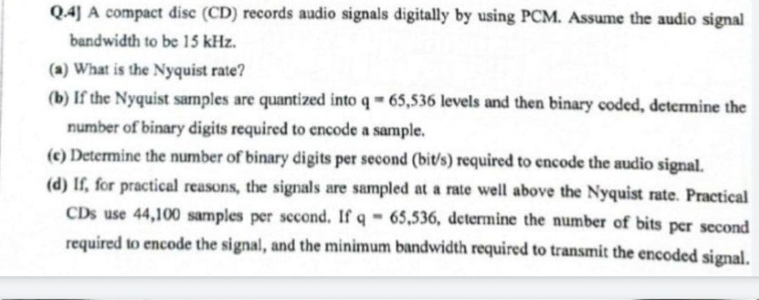 Q4] A compact disc (CD) records audio signals digitally by using PCM. Assume the audio signal
bandwidth to be 15 kHz.
(a) What is the Nyquist rate?
(b) If the Nyquist samples are quantized into q = 65,536 levels and then binary coded, determine the
number of binary digits required to encode a sample.
(c) Determine the number of binary digits per second (bit/s) required to encode the audio signal.
(d) If, for practical reasons, the signals are sampled at a rate well above the Nyquist rate. Practical
CDs use 44,100 samples per second. If q - 65,536, determine the number of bits per second
required to encode the signal, and the minimum bandwidth required to transmit the encoded signal.
