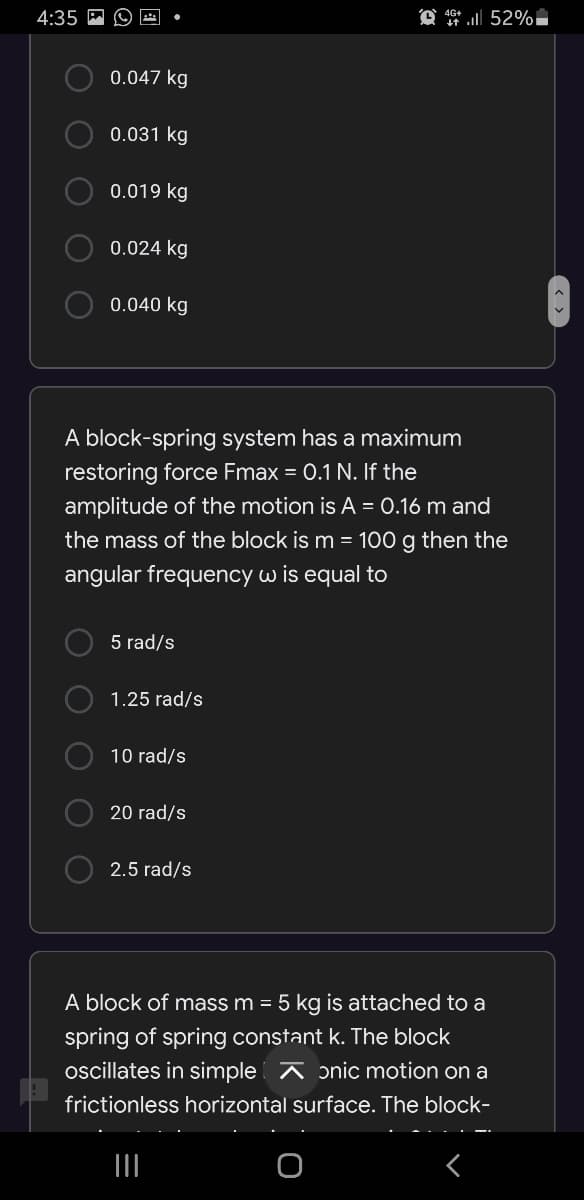 4:35
0.047 kg
0.031 kg
0.019 kg
0.024 kg
0.040 kg
A block-spring system has a maximum
restoring force Fmax = 0.1 N. If the
amplitude of the motion is A = 0.16 m and
the mass of the block is m = 100 g then the
angular frequency w is equal to
5 rad/s
1.25 rad/s
10 rad/s
20 rad/s
2.5 rad/s
A block of mass m = 5 kg is attached to a
spring of spring constant k. The block
oscillates in simple A ɔnic motion on a
frictionless horizontal surface. The block-
O O O
