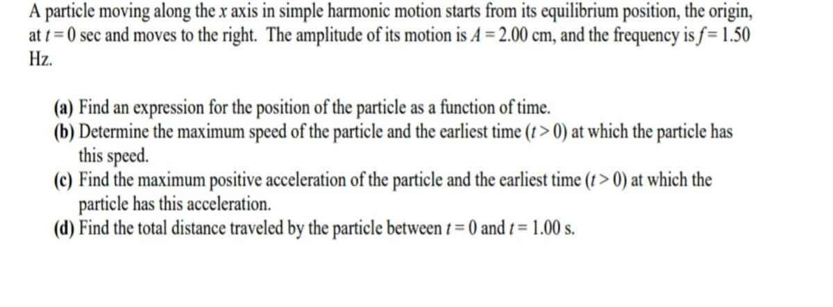 A particle moving along the x axis in simple harmonic motion starts from its equilibrium position, the origin,
at t = 0 sec and moves to the right. The amplitude of its motion is A = 2.00 cm, and the frequency is f = 1.50
Hz.
(a) Find an expression for the position of the particle as a function of time.
(b) Determine the maximum speed of the particle and the earliest time (t > 0) at which the particle has
this speed.
(c) Find the maximum positive acceleration of the particle and the earliest time (t > 0) at which the
particle has this acceleration.
(d) Find the total distance traveled by the particle between t = 0 and t = 1.00 s.
