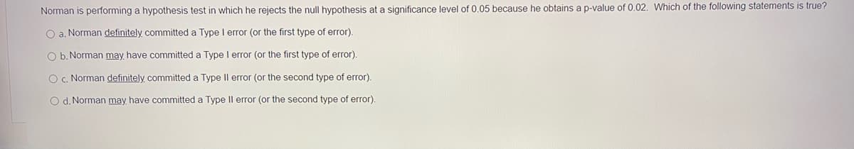 Norman is performing a hypothesis test in which he rejects the null hypothesis at a significance level of 0.05 because he obtains a p-value of 0.02. Which of the following statements is true?
O a. Norman definitely committed a Type I error (or the first type of error).
O b. Norman may have committed a Type error (or the first type of error).
O C. Norman definitely committed a Type Il error (or the second type of error).
O d. Norman may have committed a Type Il error (or the second type of error).
