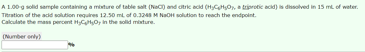 A 1.00-g solid sample containing a mixture of table salt (NaCl) and citric acid (H3C6H5O7, a triprotic acid) is dissolved in 15 mL of water.
Titration of the acid solution requires 12.50 mL of 0.3248 M NaOH solution to reach the endpoint.
Calculate the mass percent H3C6H507 in the solid mixture.
(Number only)
%
