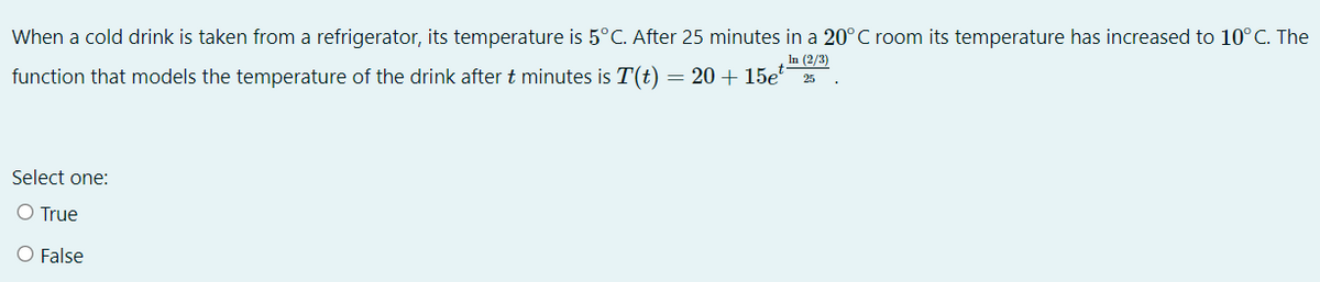 When a cold drink is taken from a refrigerator, its temperature is 5°C. After 25 minutes in a 20°C room its temperature has increased to 10°C. The
In (2/3)
function that models the temperature of the drink after t minutes is T(t) = 20 + 15e 25
Select one:
O True
O False
