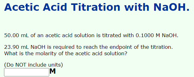 Acetic Acid Titration with NaOH.
50.00 ml of an acetic acid solution is titrated with 0.1000 M NaOH.
23.90 mL NaOH is required to reach the endpoint of the titration.
What is the molarity of the acetic acid solution?
(Do NOT include units)
