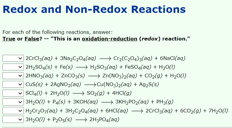 Redox and Non-Redox Reactions
For each of the following reactions, answer:
True or False? -- "This is an oxidation-reduction (redox) reaction."
v 2CrCl3(aq) + 3Na2C2O4(aq) → Cr2(C204)3(aq) + 6NaCl(aq)
v 2H2SO4(s) + Fe(s) → H2S03(aq) + FeSO4(aq) + H20(1)
v 2HNO3(aq) + ZNCO3(s) → Zn(NO3)2(aq) + CO2(g) + H20(I)
v Cus(s) + 2A9NO3(aq) →Cu(NO3)2(aq) + Ag2S(s)
v SCI4(1) + 2H20(1) → SO2(g) + 4HCI(g)
Зн-0(1) + Р4(s) + ЗКОН(аq) —} зкн2Р02(аq) + PH3(9)
- H2Cr207(aq) + 3H2C2O4(aq) + 6HCI(aq) → 2CrCl3(aq) + 6CO2(g) + 7H20(1I)
v → 2H3PO4(aq)
3H20(1) + P205(s)
