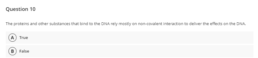 Question 10
The proteins and other substances that bind to the DNA rely mostly on non-covalent interaction to deliver the effects on the DNA.
A True
B) False
