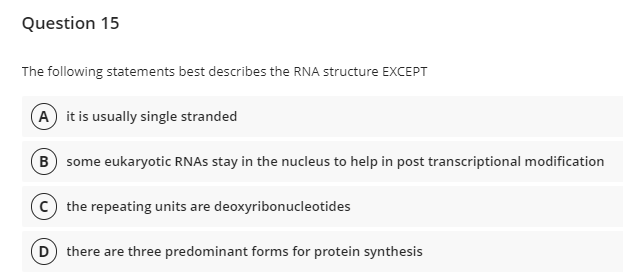 Question 15
The following statements best describes the RNA structure EXCEPT
A it is usually single stranded
B some eukaryotic RNAS stay in the nucleus to help in post transcriptional modification
c) the repeating units are deoxyribonucleotides
D there are three predominant forms for protein synthesis
