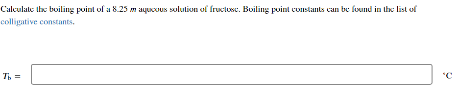 Calculate the boiling point of a 8.25 m aqueous solution of fructose. Boiling point constants can be found in the list of
colligative constants.
Tb =
°C