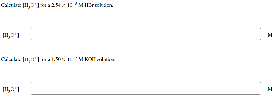Calculate [H₂O+] for a 2.54 x 10-³ M HBr solution.
[H3O+] =
Calculate [H3O+] for a 1.50 × 10-2 M KOH solution.
[H3O+] =
M
M