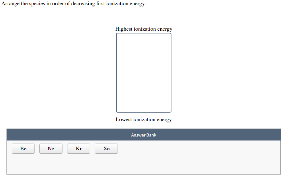 Arrange the species in order of decreasing first ionization energy.
Be
Ne
Kr
Xe
Highest ionization energy
Lowest ionization energy
Answer Bank