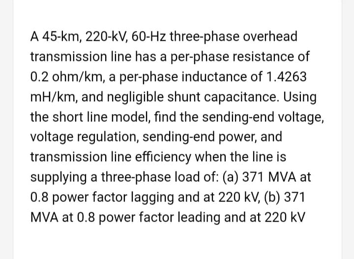 A 45-km, 220-kV, 60-Hz three-phase overhead
transmission line has a per-phase resistance of
0.2 ohm/km, a per-phase inductance of 1.4263
mH/km, and negligible shunt capacitance. Using
the short line model, find the sending-end voltage,
voltage regulation, sending-end power, and
transmission line efficiency when the line is
supplying a three-phase load of: (a) 371 MVA at
0.8 power factor lagging and at 220 kV, (b) 371
MVA at 0.8 power factor leading and at 220 kV
