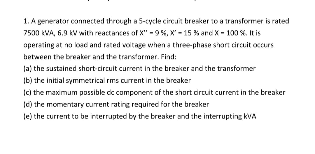 1. A generator connected through a 5-cycle circuit breaker to a transformer is rated
7500 kVA, 6.9 kV with reactances of X" = 9 %, X' = 15 % and X = 100 %. It is
operating at no load and rated voltage when a three-phase short circuit occurs
between the breaker and the transformer. Find:
(a) the sustained short-circuit current in the breaker and the transformer
(b) the initial symmetrical rms current in the breaker
(c) the maximum possible dc component of the short circuit current in the breaker
(d) the momentary current rating required for the breaker
(e) the current to be interrupted by the breaker and the interrupting kVA
