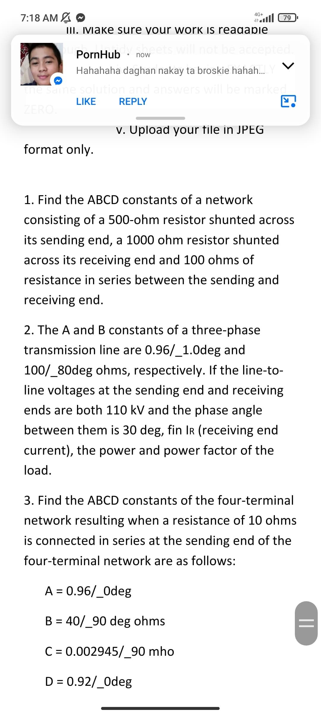 7:18 AM A O
4G+
ll 79
III. Make sure your work is reagaple
will not be accepted.
PornHub
now
Hahahaha daghan nakay ta broskie hahah.YV
The same solution and answers will be marked
LIKE
REPLY
ZERO.
v. Upload your file in JPEG
format only.
1. Find the ABCD constants of a network
consisting of a 500-ohm resistor shunted across
its sending end, a 1000 ohm resistor shunted
across its receiving end and 100 ohms of
resistance in series between the sending and
receiving end.
2. The A and B constants of a three-phase
transmission line are 0.96/_1.0deg and
100/_80deg ohms, respectively. If the line-to-
line voltages at the sending end and receiving
ends are both 110 kV and the phase angle
between them is 30 deg, fin IR (receiving end
current), the power and power factor of the
load.
3. Find the ABCD constants of the four-terminal
network resulting when a resistance of 10 ohms
is connected in series at the sending end of the
four-terminal network are as follows:
A = 0.96/_0deg
B = 40/_90 deg ohms
C = 0.002945/_90 mho
D = 0.92/_0deg
||
