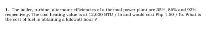 1. The boiler, turbine, alternator efficiencies of a thermal power plant are 35%, 86% and 93%
respectively. The coal heating value is at 12,000 BTU / lb and would cost Php 1.50 / Ilb. What is
the cost of fuel in obtaining a kilowatt hour ?
