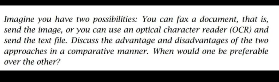 Imagine you have two possibilities: You can fax a document, that is,
send the image, or you can use an optical character reader (OCR) and
send the text file. Discuss the advantage and disadvantages of the two
approaches in a comparative manner. When would one be preferable
over the other?