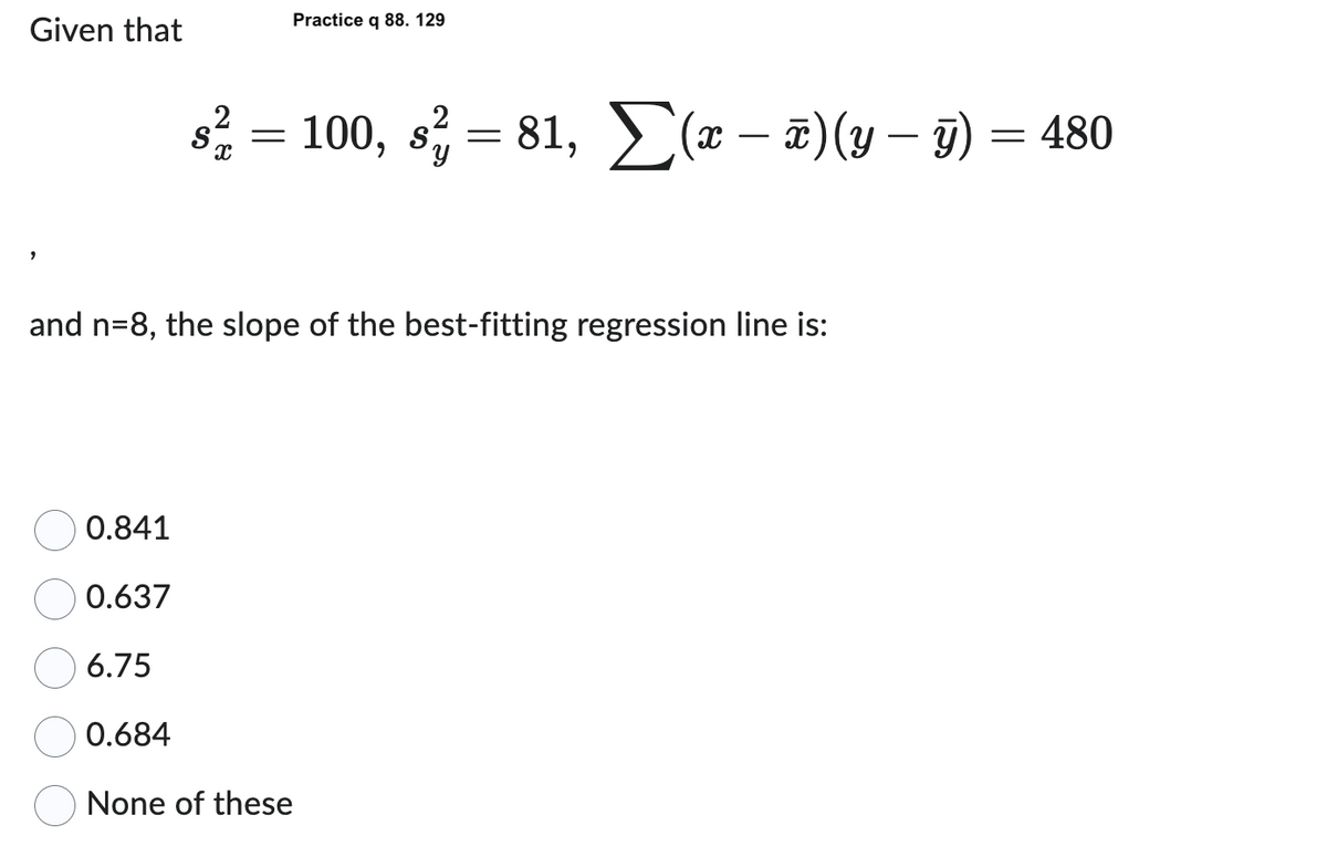 Given that
9
Practice q 88. 129
2
s² = 100, s² = 81, Σ(x − x)(y – ÿ) = 480
y)
and n=8, the slope of the best-fitting regression line is:
0.841
0.637
6.75
0.684
None of these