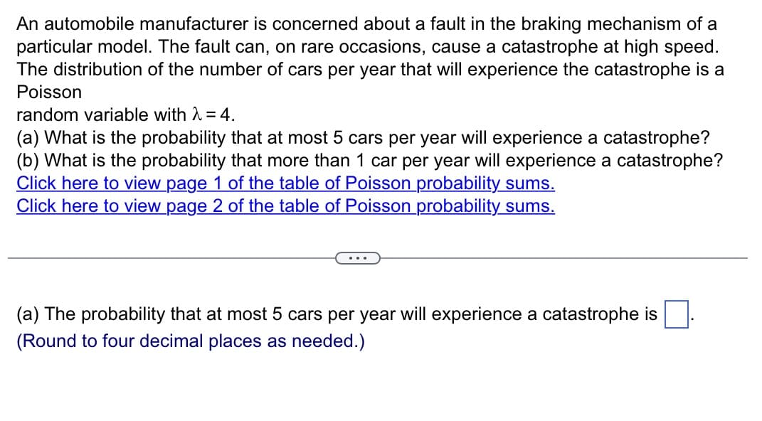 An automobile manufacturer is concerned about a fault in the braking mechanism of a
particular model. The fault can, on rare occasions, cause a catastrophe at high speed.
The distribution of the number of cars per year that will experience the catastrophe is a
Poisson
random variable with λ = 4.
(a) What is the probability that at most 5 cars per year will experience a catastrophe?
(b) What is the probability that more than 1 car per year will experience a catastrophe?
Click here to view page 1 of the table of Poisson probability sums.
Click here to view page 2 of the table of Poisson probability sums.
(a) The probability that at most 5 cars per year will experience a catastrophe is
(Round to four decimal places as needed.)