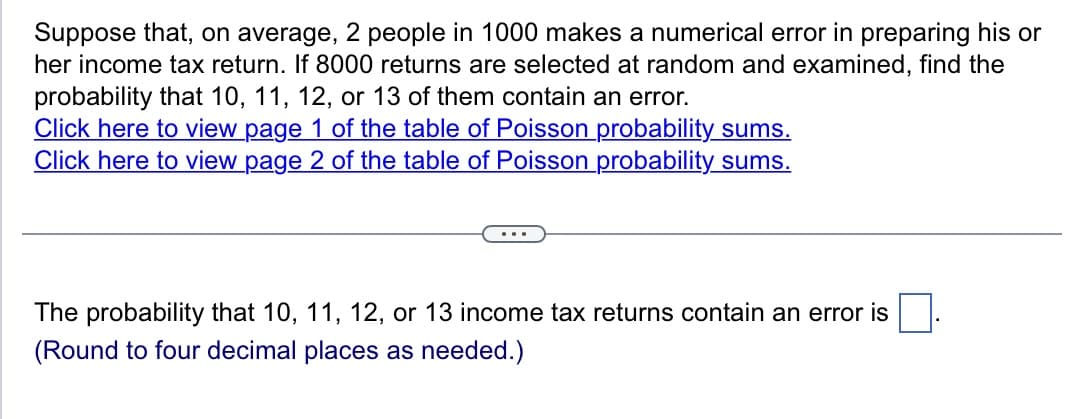 Suppose that, on average, 2 people in 1000 makes a numerical error in preparing his or
her income tax return. If 8000 returns are selected at random and examined, find the
probability that 10, 11, 12, or 13 of them contain an error.
Click here to view page 1 of the table of Poisson probability sums.
Click here to view page 2 of the table of Poisson probability sums.
The probability that 10, 11, 12, or 13 income tax returns contain an error is
(Round to four decimal places as needed.)