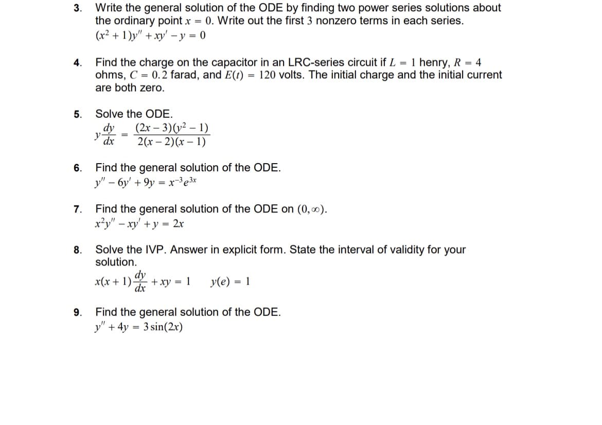 3.
4.
Write the general solution of the ODE by finding two power series solutions about
the ordinary point x = 0. Write out the first 3 nonzero terms in each series.
(x2+1)y" + xy-y=0
Find the charge on the capacitor in an LRC-series circuit if L = 1 henry, R = 4
ohms, C=0.2 farad, and E(t) = 120 volts. The initial charge and the initial current
are both zero.
5.
Solve the ODE.
dy
(2x-3)(y² - 1)
y
=
dx
6.
2(x-2)(x-1)
Find the general solution of the ODE.
y"-6y+9y=x-33x
7.
Find the general solution of the ODE on (0,∞).
8.
9.
x²y" - xy + y = 2x
Solve the IVP. Answer in explicit form. State the interval of validity for your
solution.
dy
dx
x(x+1) +xy = 1
y(e) = 1
Find the general solution of the ODE.
y"+4y3sin(2x)