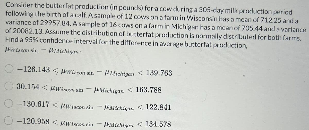 Consider the butterfat production (in pounds) for a cow during a 305-day milk production period
following the birth of a calf. A sample of 12 cows on a farm in Wisconsin has a mean of 712.25 and a
variance of 29957.84. A sample of 16 cows on a farm in Michigan has a mean of 705.44 and a variance
of 20082.13. Assume the distribution of butterfat production is normally distributed for both farms.
Find a 95% confidence interval for the difference in average butterfat production,
Wiscon sin
Michigan
-
O-126.143 μWiscon sin
30.154 Wiscon sin
O-130.617
-
-
< μWiscon sin
-120.958 < Wiscon sin
-
Michigan 163.788
-
Michigan < 139.763
-
Michigan < 122.841
Michigan < 134.578