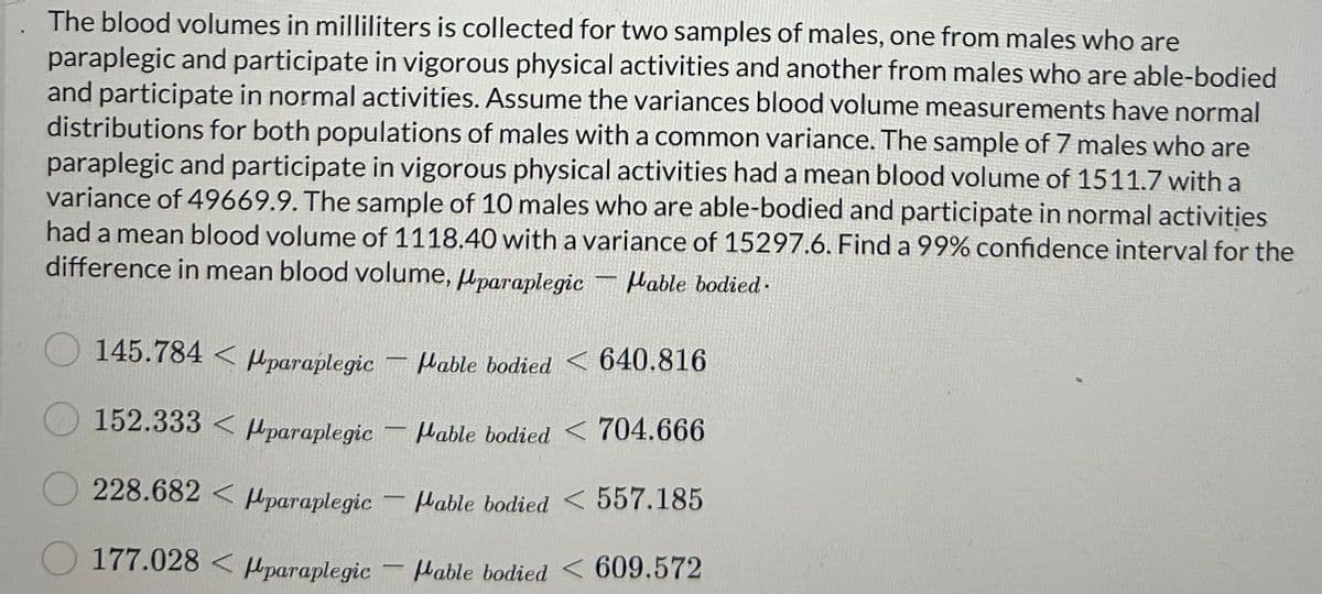 The blood volumes in milliliters is collected for two samples of males, one from males who are
paraplegic and participate in vigorous physical activities and another from males who are able-bodied
and participate in normal activities. Assume the variances blood volume measurements have normal
distributions for both populations of males with a common variance. The sample of 7 males who are
paraplegic and participate in vigorous physical activities had a mean blood volume of 1511.7 with a
variance of 49669.9. The sample of 10 males who are able-bodied and participate in normal activities
had a mean blood volume of 1118.40 with a variance of 15297.6. Find a 99% confidence interval for the
difference in mean blood volume, paraplegic - Mable bodied.
145.784 paraplegic
Hable bodied < 640.816
Mable bodied < 704.666
228.682 paraplegic
Mable bodied < 557.185
177.028 < paraplegic Hable bodied < 609.572
152.333<paraplegic
-
-