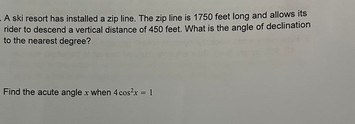 A ski resort has installed a zip line. The zip line is 1750 feet long and allows its
rider to descend a vertical distance of 450 feet. What is the angle of declination
to the nearest degree?
Find the acute angle x when 4 cos²x = 1