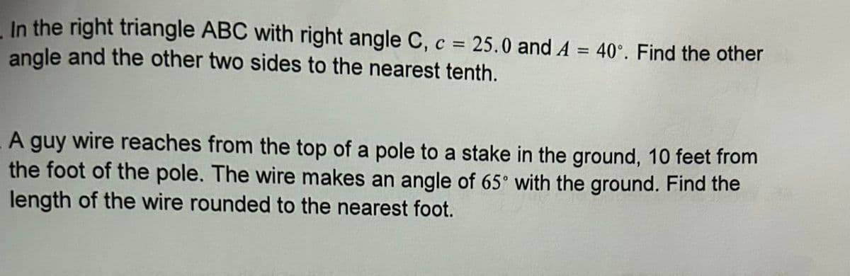 In the right triangle ABC with right angle C, c = 25.0 and A = 40°. Find the other
angle and the other two sides to the nearest tenth.
A guy wire reaches from the top of a pole to a stake in the ground, 10 feet from
the foot of the pole. The wire makes an angle of 65° with the ground. Find the
length of the wire rounded to the nearest foot.