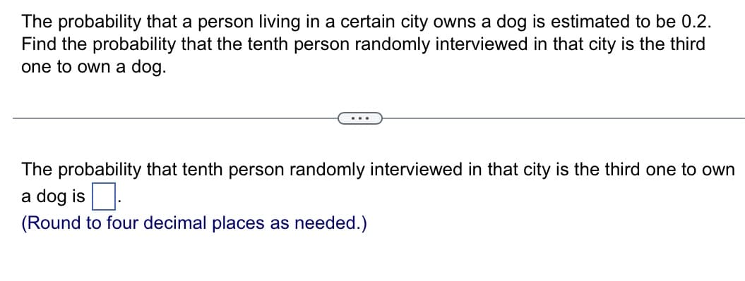 The probability that a person living in a certain city owns a dog is estimated to be 0.2.
Find the probability that the tenth person randomly interviewed in that city is the third
one to own a dog.
The probability that tenth person randomly interviewed in that city is the third one to own
a dog is.
(Round to four decimal places as needed.)