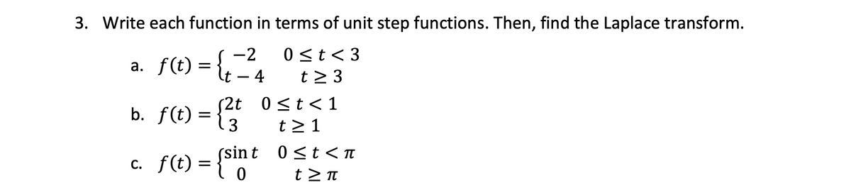 3. Write each function in terms of unit step functions. Then, find the Laplace transform.
-2
0<t<3
t≥ 3
a. f(t) = {t=4
2t 0≤t< 1
b.
fƒ (t) = { 2 t
t≥ 1
c. f(t) = {sint 0 ≤t < π
t>π