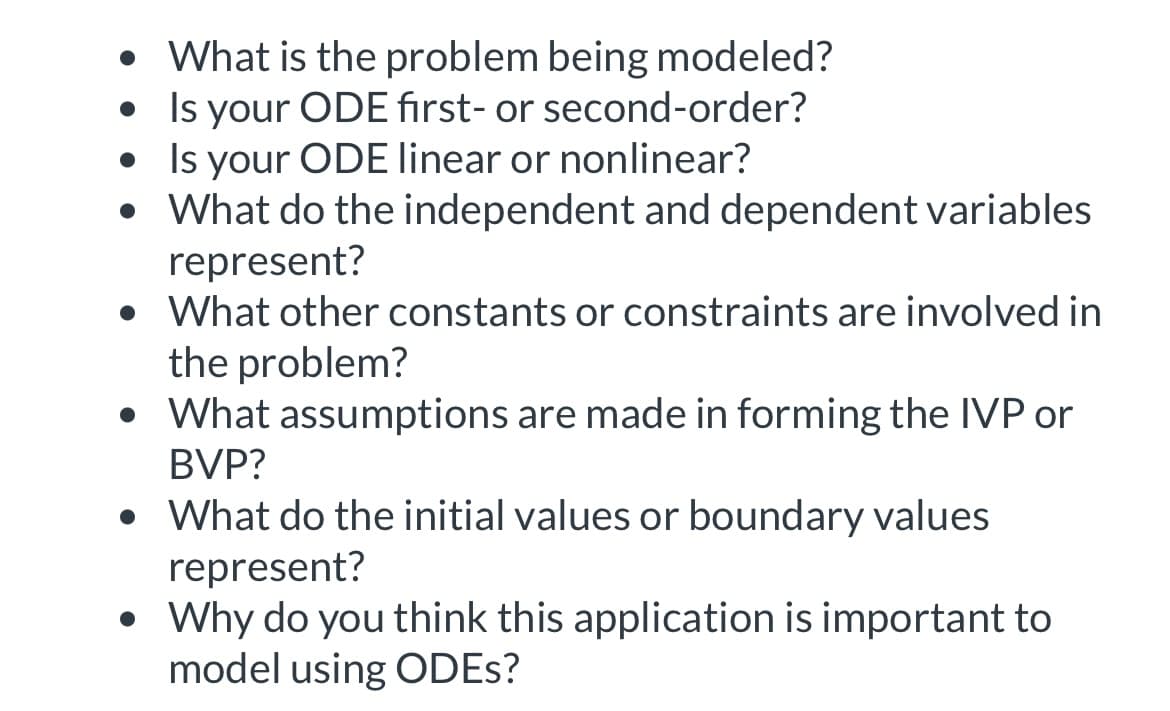 What is the problem being modeled?
. Is your ODE first- or second-order?
• Is your ODE linear or nonlinear?
• What do the independent and dependent variables
represent?
What other constants or constraints are involved in
the problem?
• What assumptions are made in forming the IVP or
BVP?
• What do the initial values or boundary values
represent?
• Why do you think this application is important to
model using ODEs?
