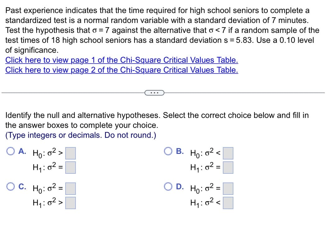 Past experience indicates that the time required for high school seniors to complete a
standardized test is a normal random variable with a standard deviation of 7 minutes.
Test the hypothesis that o = 7 against the alternative that o<7 if a random sample of the
test times of 18 high school seniors has a standard deviation s=5.83. Use a 0.10 level
of significance.
Click here to view page 1 of the Chi-Square Critical Values Table.
Click here to view page 2 of the Chi-Square Critical Values Table.
Identify the null and alternative hypotheses. Select the correct choice below and fill in
the answer boxes to complete your choice.
(Type integers or decimals. Do not round.)
A.
C.
Ho: 0²>
H₁:
1:0² =
Ho: 0²=
H₁:0²>
B. Ho: 0²<
0² =
H₁:
D. Ho: 0²:
=
H₁:0² <
