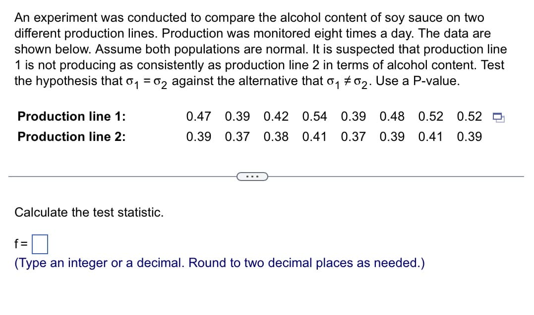 An experiment was conducted to compare the alcohol content of soy sauce on two
different production lines. Production was monitored eight times a day. The data are
shown below. Assume both populations are normal. It is suspected that production line
1 is not producing as consistently as production line 2 in terms of alcohol content. Test
the hypothesis that 0₁ 02 against the alternative that 0₁ #02. Use a P-value.
Production line 1:
Production line 2:
Calculate the test statistic.
__
0.47 0.39 0.42 0.54 0.39 0.48 0.52 0.52 n
0.39 0.37 0.38 0.41 0.37 0.39 0.41 0.39
f=
(Type an integer or a decimal. Round to two decimal places as needed.)
