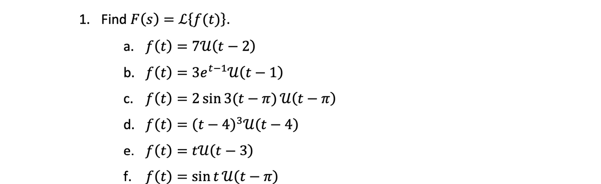 1. Find F(s) = L{f(t)}.
-
a. f(t) = 7U(t − 2)
-
b. f(t)=3e-1U(t − 1)
-
c. f(t) = 2 sin 3(t − л) U(t − л)
-
d. f(t) = (t4)³U(t − 4)
==
e. f(t) = tu(t − 3)
-
f. f(t) = sint U(t - π)
