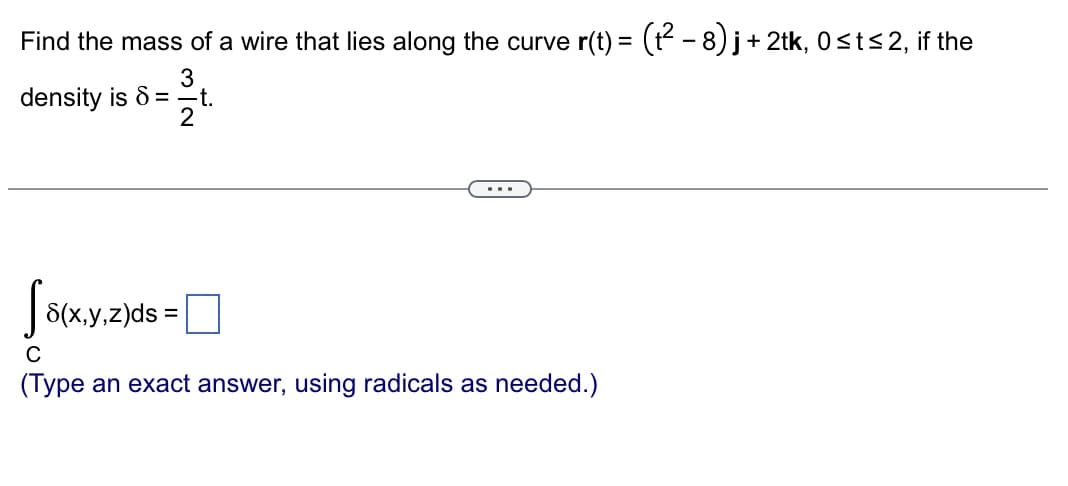 Find the mass of a wire that lies along the curve r(t) = (t² – 8) j + 2tk, 0≤t≤2, if the
3
density is 6= —t.
2
S8(x,y,z)ds=
C
(Type an exact answer, using radicals as needed.)