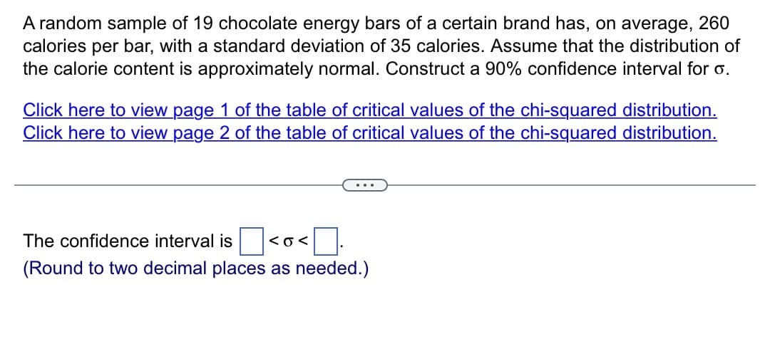 A random sample of 19 chocolate energy bars of a certain brand has, on average, 260
calories per bar, with a standard deviation of 35 calories. Assume that the distribution of
the calorie content is approximately normal. Construct a 90% confidence interval for o.
Click here to view page 1 of the table of critical values of the chi-squared distribution.
Click here to view page 2 of the table of critical values of the chi-squared distribution.
The confidence interval is <O<
(Round to two decimal places as needed.)