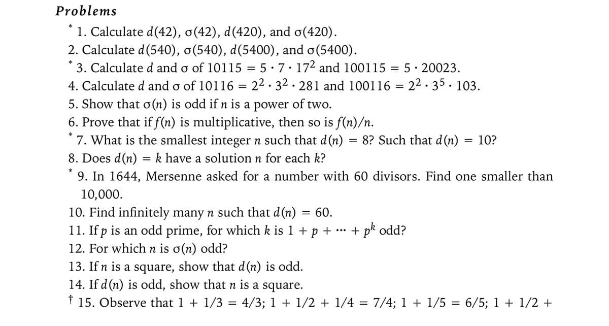 Problems
*
1. Calculate d(42), o(42), d(420), and o(420).
2. Calculate d (540), o(540), d(5400), and o(5400).
*
3. Calculated and o of 10115 = 5 · 7 · 17² and 100115 = 5. 20023.
4. Calculated and o of 10116 = 2² · 3² · 281 and 100116 = 2².35.103.
5. Show that o (n) is odd if n is a power of two.
6. Prove that if f(n) is multiplicative, then so is f(n)/n.
7. What is the smallest integer n such that d(n) = 8? Such that d(n) = 10?
8. Does d(n)
=
k have a solution n for each k?
* 9. In 1644, Mersenne asked for a number with 60 divisors. Find one smaller than
10,000.
10. Find infinitely many n such that d (n)
11. If p is an odd prime, for which k is 1 + p + ·
12. For which n is o(n) odd?
= 60.
+ pk odd?
13. If n is a square, show that d(n) is odd.
14. If d(n) is odd, show that n is a square.
† 15. Observe that 1 + 1/3 = 4/3; 1 + 1/2 + 1/4 = 7/4; 1 + 1/5 = 6/5; 1 + 1/2 +