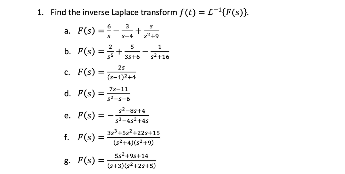 1. Find the inverse Laplace transform f(t) = L¯¹{F(s)}.
3
a. F(s) =
+
S
S-4
5
b. F(s) = 12/53
c. F(s) =
d. F(s) =
$5
+
2s
S
s²+9
-
1
3s+6 S²+16
(S-1)²+4
7s-11
S²-s-6
e. F(s) = -
s²-8s+4
s³-4s²+4s
3s3+5s2+22s+15
f. F(s)
=
(s²+4)(s²+9)
5s²+9s+14
g. F(s) =
(s+3)(s²+2s+5)