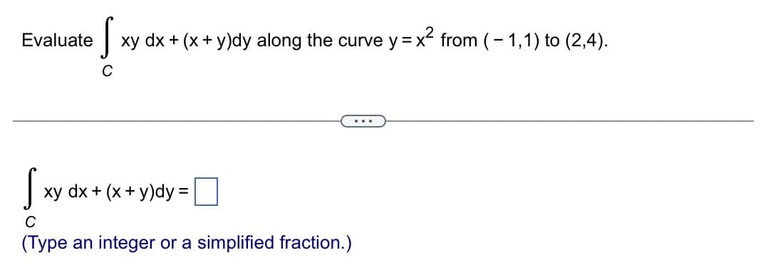 Evaluate
S xy dx + (x + y)dy along the curve y = x² from (-1,1) to (2,4).
Sxy dx + (
с
(Type an integer or a simplified fraction.)
xy dx + (x + y)dy =
...