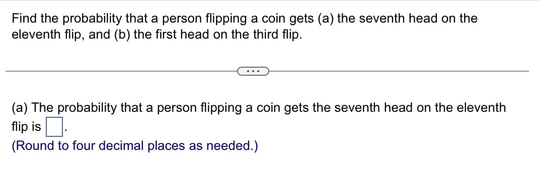 Find the probability that a person flipping a coin gets (a) the seventh head on the
eleventh flip, and (b) the first head on the third flip.
(a) The probability that a person flipping a coin gets the seventh head on the eleventh
flip is.
(Round to four decimal places as needed.)