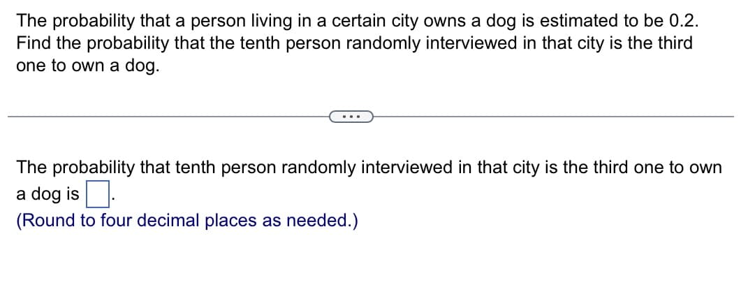The probability that a person living in a certain city owns a dog is estimated to be 0.2.
Find the probability that the tenth person randomly interviewed in that city is the third
one to own a dog.
The probability that tenth person randomly interviewed in that city is the third one to own
a dog is.
(Round to four decimal places as needed.)
