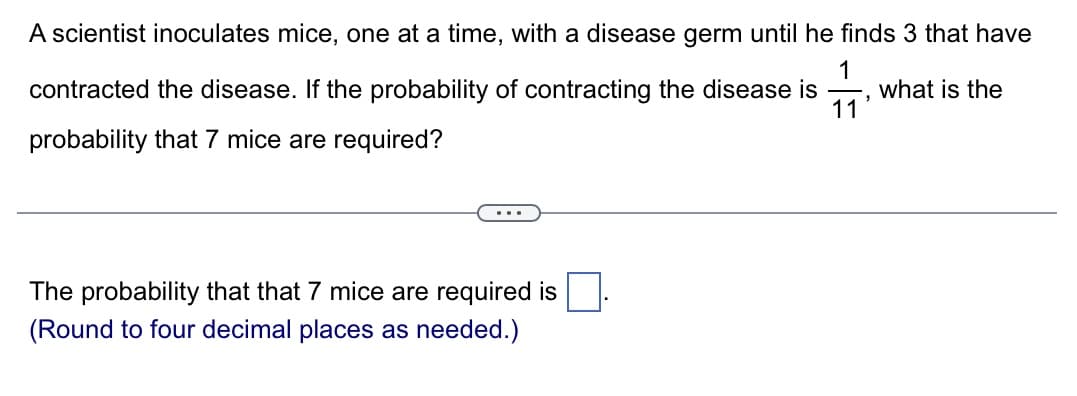 A scientist inoculates mice, one at a time, with a disease germ until he finds 3 that have
contracted the disease. If the probability of contracting the disease is what is the
1
11
probability that 7 mice are required?
The probability that that 7 mice are required is
(Round to four decimal places as needed.)
"