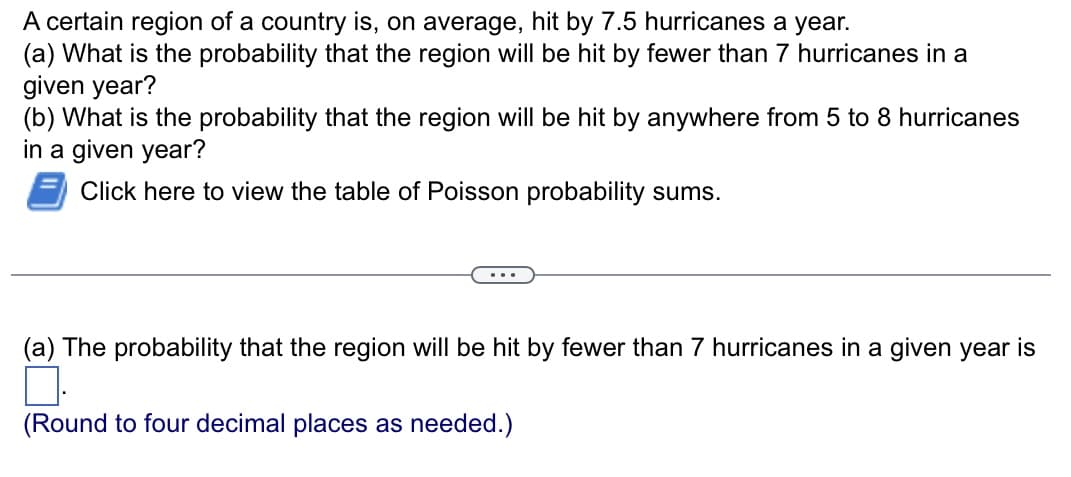 A certain region of a country is, on average, hit by 7.5 hurricanes a year.
(a) What is the probability that the region will be hit by fewer than 7 hurricanes in a
given year?
(b) What is the probability that the region will be hit by anywhere from 5 to 8 hurricanes
in a given year?
Click here to view the table of Poisson probability sums.
(a) The probability that the region will be hit by fewer than 7 hurricanes in a given year is
(Round to four decimal places as needed.)