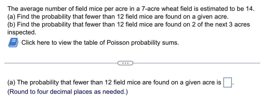 The average number of field mice per acre in a 7-acre wheat field is estimated to be 14.
(a) Find the probability that fewer than 12 field mice are found on a given acre.
(b) Find the probability that fewer than 12 field mice are found on 2 of the next 3 acres
inspected.
Click here to view the table of Poisson probability sums.
(a) The probability that fewer than 12 field mice are found on a given acre is
(Round to four decimal places as needed.)