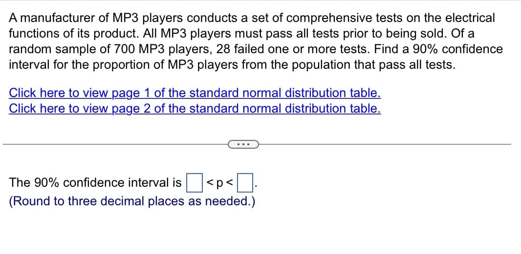 A manufacturer of MP3 players conducts a set of comprehensive tests on the electrical
functions of its product. All MP3 players must pass all tests prior to being sold. Of a
random sample of 700 MP3 players, 28 failed one or more tests. Find a 90% confidence
interval for the proportion of MP3 players from the population that pass all tests.
Click here to view page 1 of the standard normal distribution table.
Click here to view page 2 of the standard normal distribution table.
The 90% confidence interval is
<p<
(Round to three decimal places as needed.)