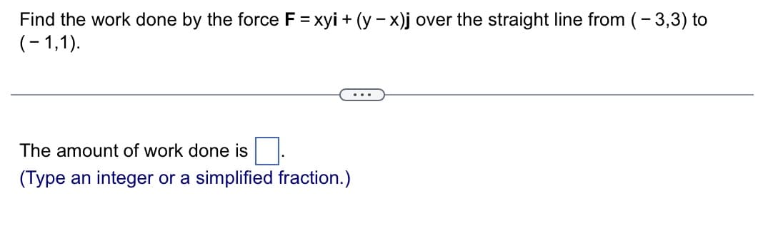 Find the work done by the force F = xyi + (y - x)j over the straight line from (-3,3) to
(-1,1).
The amount of work done is
(Type an integer or a simplified fraction.)