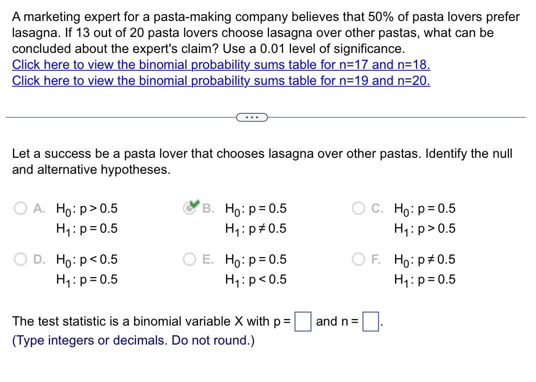 A marketing expert for a pasta-making company believes that 50% of pasta lovers prefer
lasagna. If 13 out of 20 pasta lovers choose lasagna over other pastas, what can be
concluded about the expert's claim? Use a 0.01 level of significance.
Click here to view the binomial probability sums table for n=17 and n=18.
Click here to view the binomial probability sums table for n=19 and n=20.
Let a success be a pasta lover that chooses lasagna over other pastas. Identify the null
and alternative hypotheses.
OA. Ho: p > 0.5
H₁: p=0.5
D. Ho: p<0.5
H₁: p=0.5
B. Ho: p=0.5
H₁: p0.5
E. Ho: p=0.5
H₁: p<0.5
The test statistic is a binomial variable X with p
(Type integers or decimals. Do not round.)
and n =
C. Ho: p= 0.5
H₁:p> 0.5
F.
Ho: p0.5
H₁: p=0.5