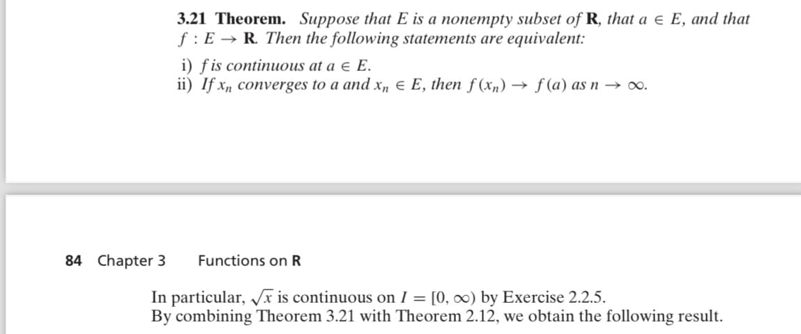 3.21 Theorem. Suppose that E is a nonempty subset of R, that a = E, and that
f: E R. Then the following statements are equivalent:
i) f is continuous at a Є E.
ii) If x, converges to a and x₁ = E, then f(x) → f (a) as n→ ∞.
84 Chapter 3 Functions on R
In particular, √√x is continuous on I = [0, ∞) by Exercise 2.2.5.
By combining Theorem 3.21 with Theorem 2.12, we obtain the following result.