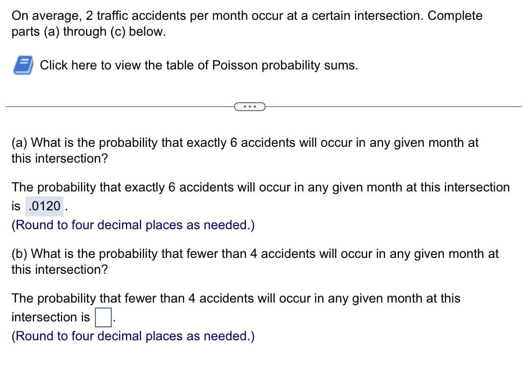 On average, 2 traffic accidents per month occur at a certain intersection. Complete
parts (a) through (c) below.
Click here to view the table of Poisson probability sums.
(a) What is the probability that exactly 6 accidents will occur in any given month at
this intersection?
The probability that exactly 6 accidents will occur in any given month at this intersection
is .0120.
(Round to four decimal places as needed.)
(b) What is the probability that fewer than 4 accidents will occur in any given month at
this intersection?
The probability that fewer than 4 accidents will occur in any given month at this
intersection is.
(Round to four decimal places as needed.)