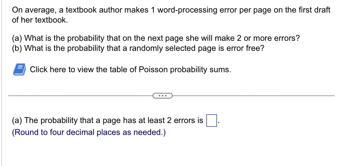 On average, a textbook author makes 1 word-processing error per page on the first draft
of her textbook.
(a) What is the probability that on the next page she will make 2 or more errors?
(b) What is the probability that a randomly selected page is error free?
Click here to view the table of Poisson probability sums.
(a) The probability that a page has at least 2 errors is
(Round to four decimal places as needed.)