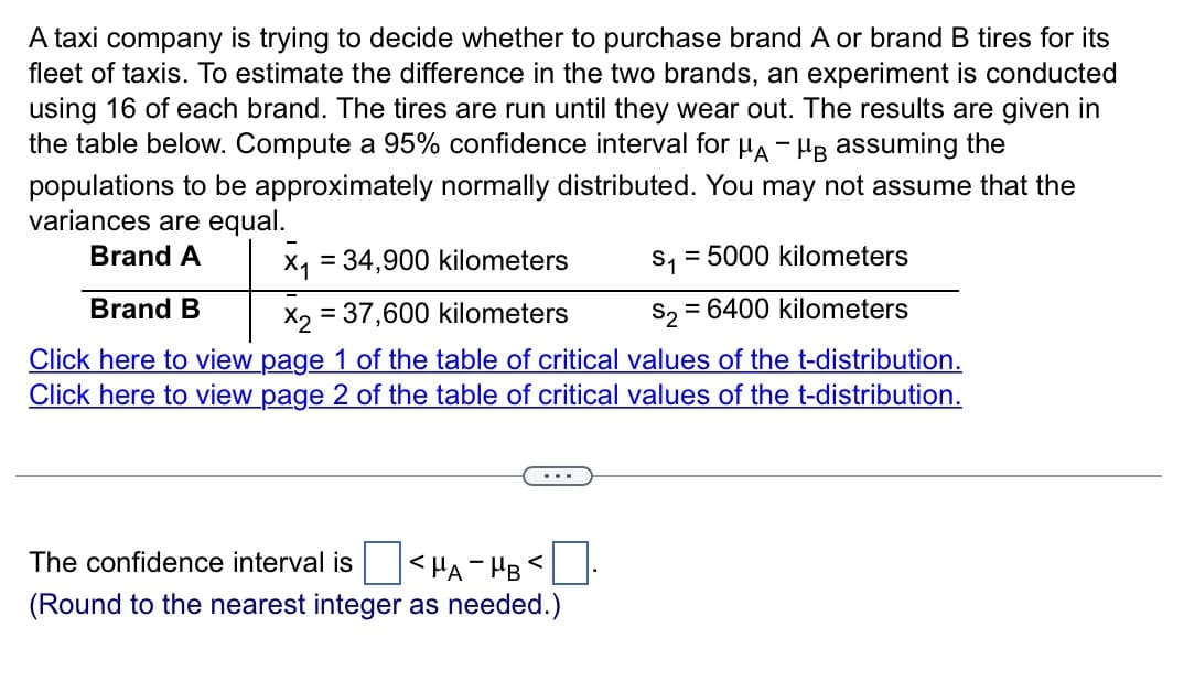 A taxi company is trying to decide whether to purchase brand A or brand B tires for its
fleet of taxis. To estimate the difference in the two brands, an experiment is conducted
using 16 of each brand. The tires are run until they wear out. The results are given in
the table below. Compute a 95% confidence interval for μA - HB assuming the
populations to be approximately normally distributed. You may not assume that the
variances are equal.
Brand A
x₁ = 34,900 kilometers
S₁ = 5000 kilometers
S2 = 6400 kilometers
Brand B
X2 = 37,600 kilometers
Click here to view page 1 of the table of critical values of the t-distribution.
Click here to view page 2 of the table of critical values of the t-distribution.
The confidence interval is <HA HB ←
(Round to the nearest integer as needed.)