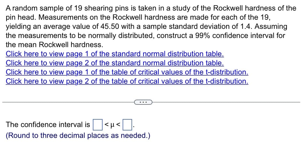 A random sample of 19 shearing pins is taken in a study of the Rockwell hardness of the
pin head. Measurements on the Rockwell hardness are made for each of the 19,
yielding an average value of 45.50 with a sample standard deviation of 1.4. Assuming
the measurements to be normally distributed, construct a 99% confidence interval for
the mean Rockwell hardness.
Click here to view page 1 of the standard normal distribution table.
Click here to view page 2 of the standard normal distribution table.
Click here to view page 1 of the table of critical values of the t-distribution.
Click here to view page 2 of the table of critical values of the t-distribution.
The confidence interval is <μ< 0.
(Round to three decimal places as needed.)